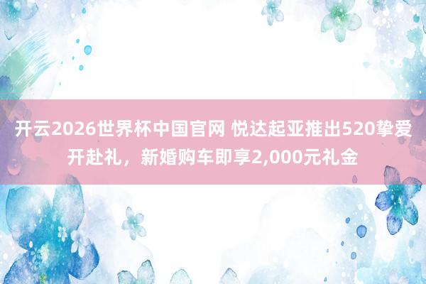 开云2026世界杯中国官网 悦达起亚推出520挚爱开赴礼，新婚购车即享2，000元礼金