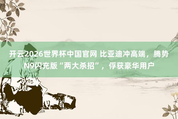 开云2026世界杯中国官网 比亚迪冲高端，腾势N9闪充版“两大杀招”，俘获豪华用户
