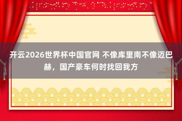 开云2026世界杯中国官网 不像库里南不像迈巴赫，国产豪车何时找回我方