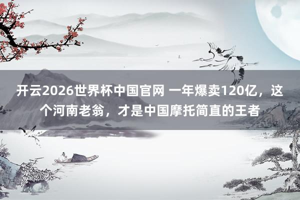 开云2026世界杯中国官网 一年爆卖120亿，这个河南老翁，才是中国摩托简直的王者