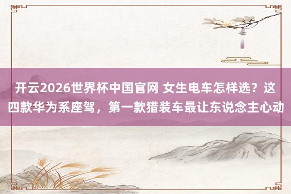 开云2026世界杯中国官网 女生电车怎样选？这四款华为系座驾，第一款猎装车最让东说念主心动