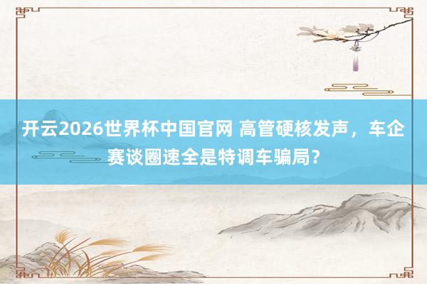 开云2026世界杯中国官网 高管硬核发声，车企赛谈圈速全是特调车骗局？