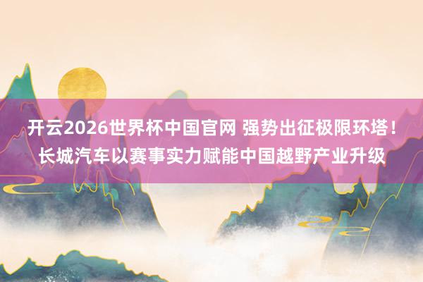开云2026世界杯中国官网 强势出征极限环塔！长城汽车以赛事实力赋能中国越野产业升级