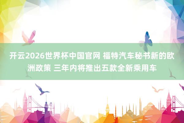开云2026世界杯中国官网 福特汽车秘书新的欧洲政策 三年内将推出五款全新乘用车