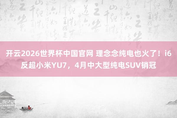 开云2026世界杯中国官网 理念念纯电也火了！i6反超小米YU7，4月中大型纯电SUV销冠