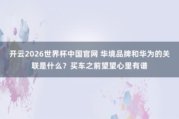 开云2026世界杯中国官网 华境品牌和华为的关联是什么？买车之前望望心里有谱