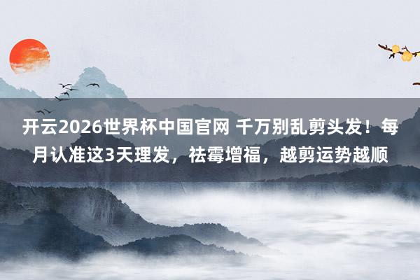 开云2026世界杯中国官网 千万别乱剪头发！每月认准这3天理发，祛霉增福，越剪运势越顺