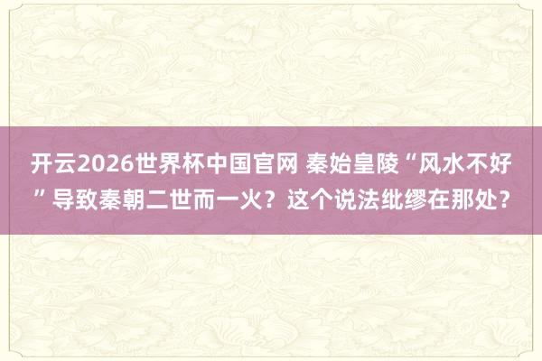 开云2026世界杯中国官网 秦始皇陵“风水不好”导致秦朝二世而一火？这个说法纰缪在那处？