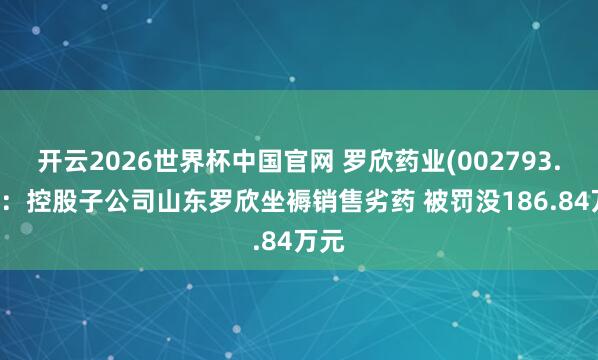 开云2026世界杯中国官网 罗欣药业(002793.SZ)：控股子公司山东罗欣坐褥销售劣药 被罚没186.84万元