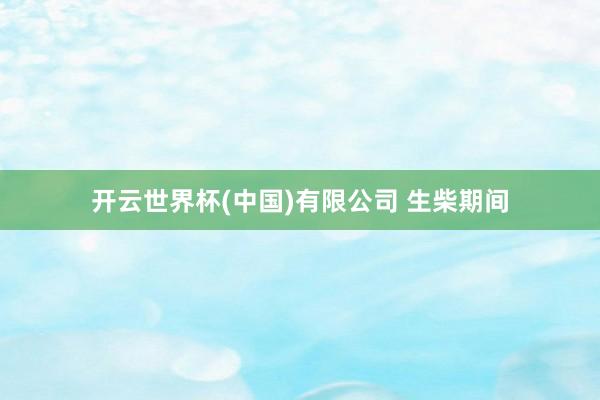 开云世界杯(中国)有限公司 生柴期间
