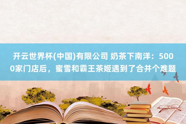 开云世界杯(中国)有限公司 奶茶下南洋：5000家门店后，蜜雪和霸王茶姬遇到了合并个难题