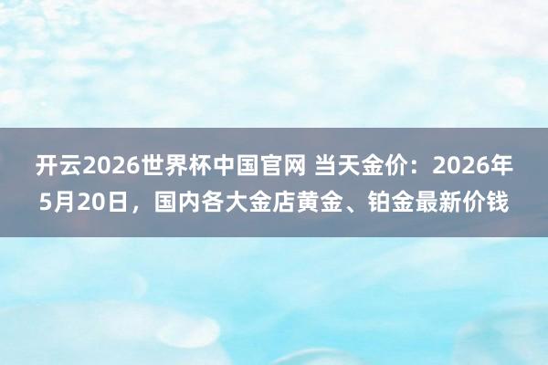 开云2026世界杯中国官网 当天金价：2026年5月20日，国内各大金店黄金、铂金最新价钱