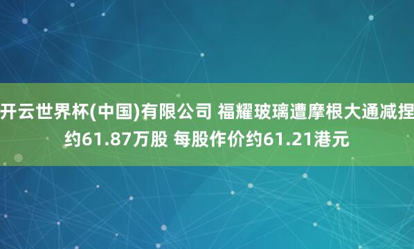 开云世界杯(中国)有限公司 福耀玻璃遭摩根大通减捏约61.87万股 每股作价约61.21港元