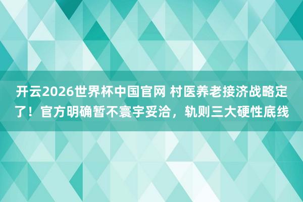 开云2026世界杯中国官网 村医养老接济战略定了！官方明确暂不寰宇妥洽，轨则三大硬性底线