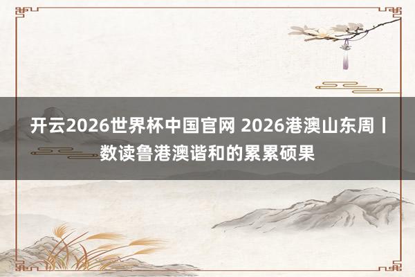 开云2026世界杯中国官网 2026港澳山东周丨数读鲁港澳谐和的累累硕果