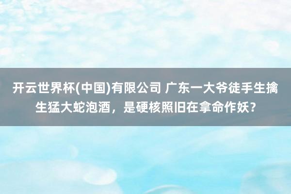 开云世界杯(中国)有限公司 广东一大爷徒手生擒生猛大蛇泡酒，是硬核照旧在拿命作妖？