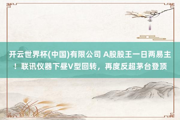 开云世界杯(中国)有限公司 A股股王一日两易主！联讯仪器下昼V型回转，再度反超茅台登顶
