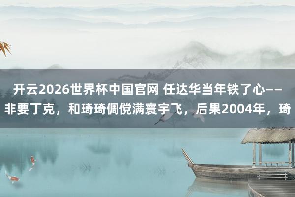 开云2026世界杯中国官网 任达华当年铁了心——非要丁克，和琦琦倜傥满寰宇飞，后果2004年，琦