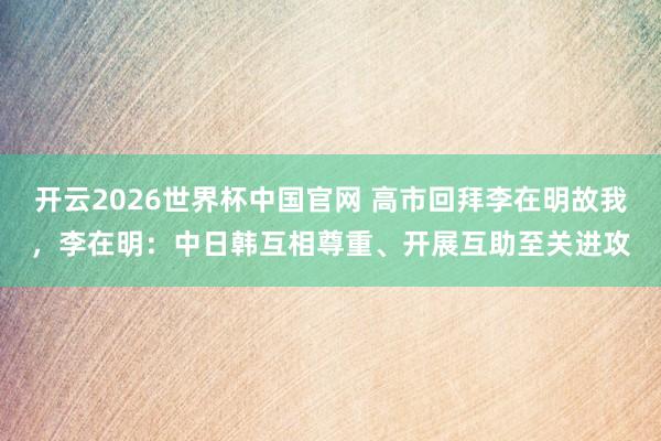 开云2026世界杯中国官网 高市回拜李在明故我，李在明：中日韩互相尊重、开展互助至关进攻