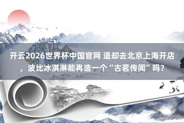 开云2026世界杯中国官网 退却去北京上海开店，波比冰淇淋能再造一个“古茗传闻”吗？