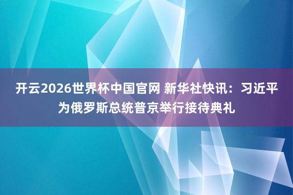 开云2026世界杯中国官网 新华社快讯：习近平为俄罗斯总统普京举行接待典礼