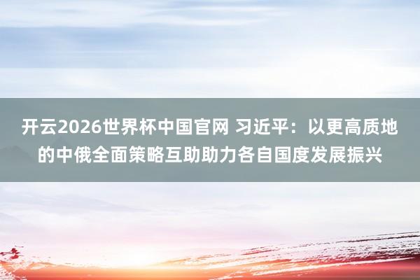 开云2026世界杯中国官网 习近平：以更高质地的中俄全面策略互助助力各自国度发展振兴