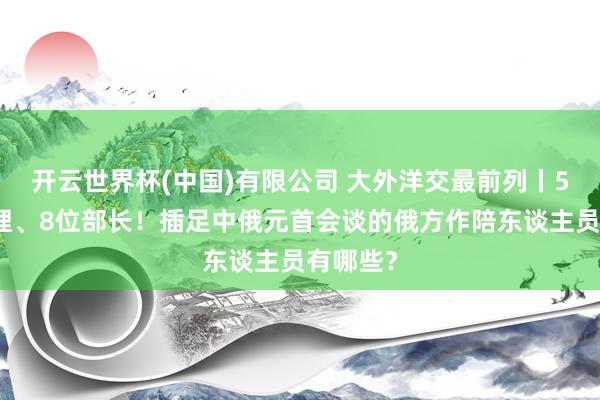 开云世界杯(中国)有限公司 大外洋交最前列丨5位副总理、8位部长！插足中俄元首会谈的俄方作陪东谈主员有哪些？