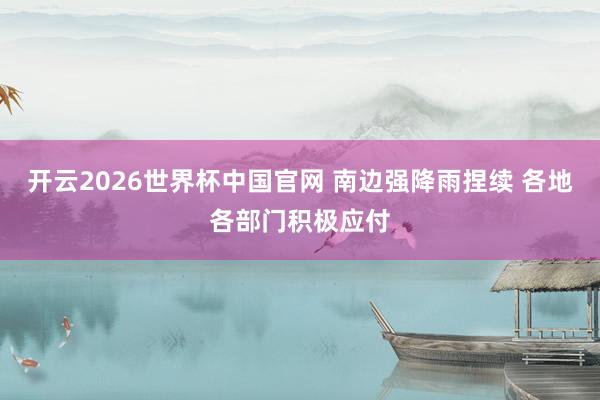 开云2026世界杯中国官网 南边强降雨捏续 各地各部门积极应付