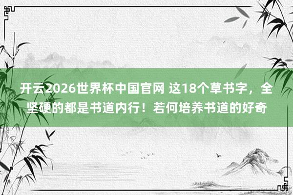 开云2026世界杯中国官网 这18个草书字，全坚硬的都是书道内行！若何培养书道的好奇