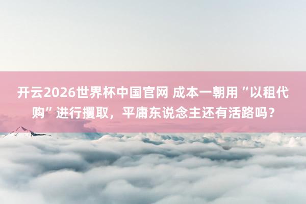 开云2026世界杯中国官网 成本一朝用“以租代购”进行攫取，平庸东说念主还有活路吗？