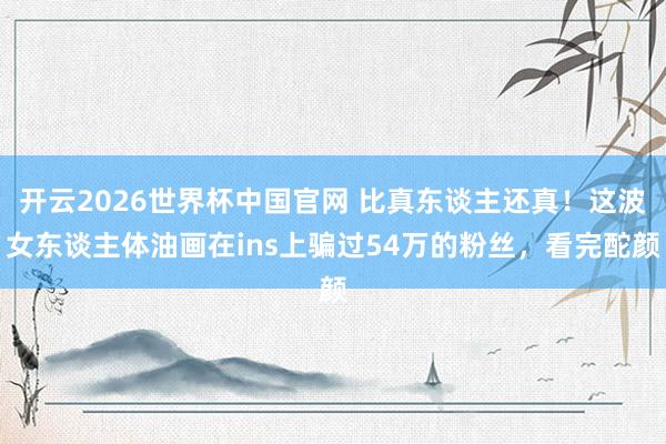 开云2026世界杯中国官网 比真东谈主还真！这波女东谈主体油画在ins上骗过54万的粉丝，看完酡颜