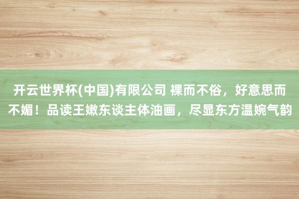 开云世界杯(中国)有限公司 裸而不俗，好意思而不媚！品读王嫩东谈主体油画，尽显东方温婉气韵