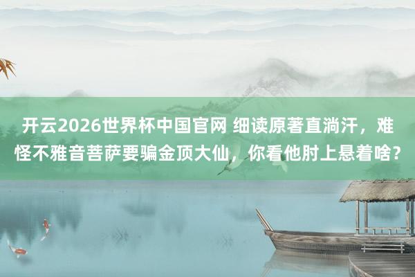 开云2026世界杯中国官网 细读原著直淌汗，难怪不雅音菩萨要骗金顶大仙，你看他肘上悬着啥？