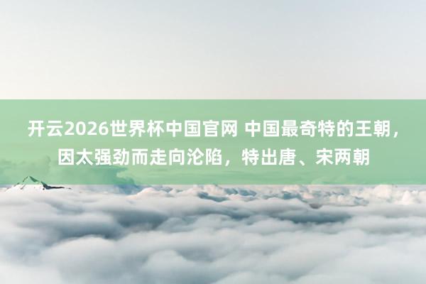 开云2026世界杯中国官网 中国最奇特的王朝，因太强劲而走向沦陷，特出唐、宋两朝