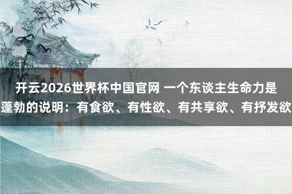 开云2026世界杯中国官网 一个东谈主生命力是蓬勃的说明：有食欲、有性欲、有共享欲、有抒发欲