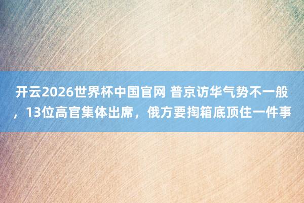 开云2026世界杯中国官网 普京访华气势不一般，13位高官集体出席，俄方要掏箱底顶住一件事