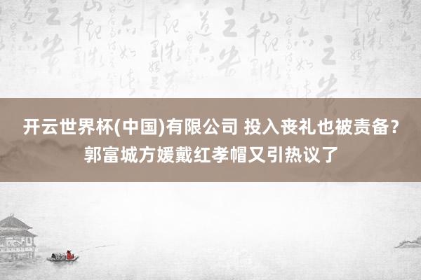 开云世界杯(中国)有限公司 投入丧礼也被责备？郭富城方媛戴红孝帽又引热议了