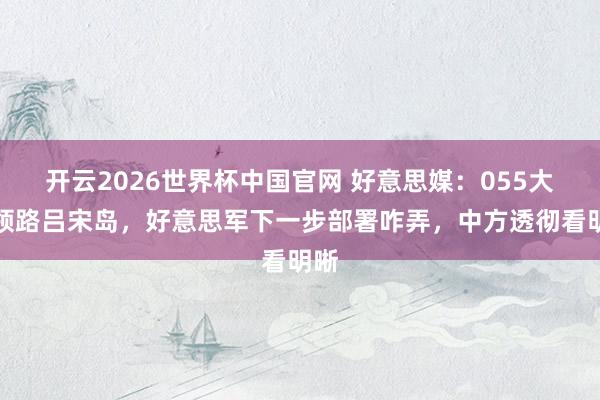开云2026世界杯中国官网 好意思媒：055大驱领路吕宋岛，好意思军下一步部署咋弄，中方透彻看明晰