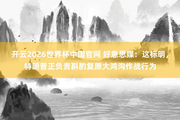 开云2026世界杯中国官网 好意思媒：这标明，特朗普正负责斟酌复原大鸿沟作战行为