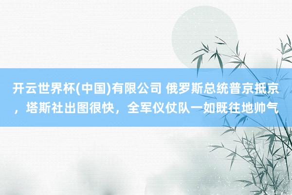 开云世界杯(中国)有限公司 俄罗斯总统普京抵京，塔斯社出图很快，全军仪仗队一如既往地帅气