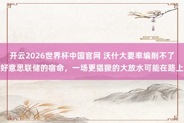 开云2026世界杯中国官网 沃什大要率编削不了好意思联储的宿命，一场更猖獗的大放水可能在路上