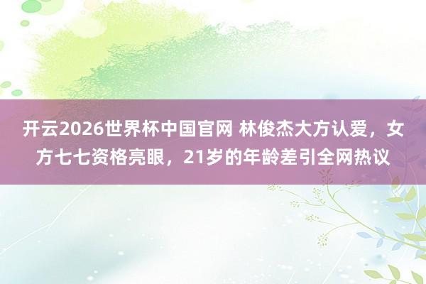 开云2026世界杯中国官网 林俊杰大方认爱，女方七七资格亮眼，21岁的年龄差引全网热议