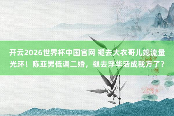 开云2026世界杯中国官网 褪去大衣哥儿媳流量光环！陈亚男低调二婚，褪去浮华活成我方了？
