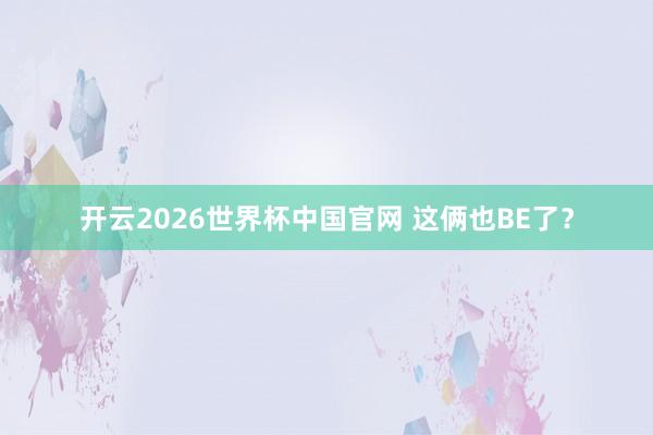 开云2026世界杯中国官网 这俩也BE了？