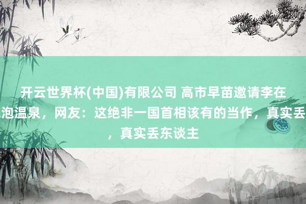 开云世界杯(中国)有限公司 高市早苗邀请李在明总统泡温泉，网友：这绝非一国首相该有的当作，真实丢东谈主