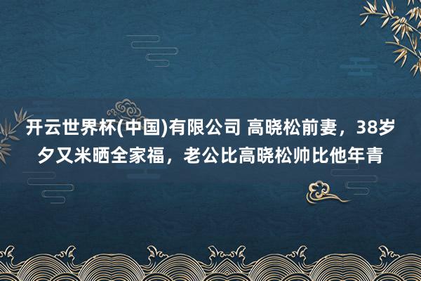 开云世界杯(中国)有限公司 高晓松前妻，38岁夕又米晒全家福，老公比高晓松帅比他年青