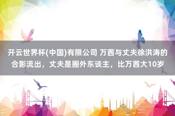 开云世界杯(中国)有限公司 万茜与丈夫徐洪涛的合影流出，丈夫是圈外东谈主，比万茜大10岁