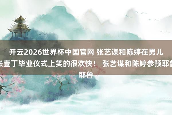 开云2026世界杯中国官网 张艺谋和陈婷在男儿张壹丁毕业仪式上笑的很欢快！ 张艺谋和陈婷参预耶鲁
