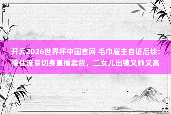 开云2026世界杯中国官网 毛巾雇主自证后续：接住流量切身直播卖货，二女儿出镜又帅又高