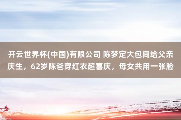 开云世界杯(中国)有限公司 陈梦定大包间给父亲庆生，62岁陈爸穿红衣超喜庆，母女共用一张脸